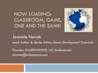 NOW LOADING: CLASSROOM, GAME,  ONE AND THE SAME! Jeannie Novak Lead Author & Series Editor,  Game Development Essentials  Founder, KALEIDOSPACE, LLC (Indiespace) [email_address] 