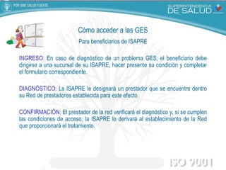 Cómo acceder a las GES Para beneficiarios de ISAPRE INGRESO:  En caso de diagnóstico de un problema GES, el beneficiario debe dirigirse a una sucursal de su ISAPRE, hacer presente su condición y completar el formulario correspondiente. DIAGNÓSTICO:  La ISAPRE le designará un prestador que se encuentre dentro su Red de prestadores establecida para este efecto. CONFIRMACIÓN:  El prestador de la red verificará el diagnóstico y, si se cumplen las condiciones de acceso, la ISAPRE lo derivará al establecimiento de la Red que proporcionará el tratamiento. 
