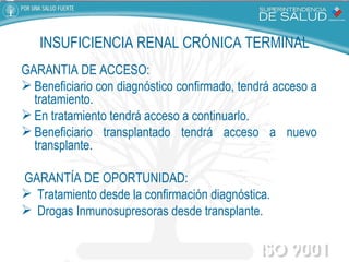 GARANTÍA DE ACCESO:  Beneficiario con diagnóstico confirmado, tendrá acceso a tratamiento. En tratamiento tendrá acceso a continuarlo. Beneficiario transplantado tendrá acceso a nuevo transplante. GARANTÍA DE OPORTUNIDAD:  Tratamiento desde la confirmación diagnóstica. Drogas Inmunosupresoras desde transplante. INSUFICIENCIA RENAL CRÓNICA TERMINAL 