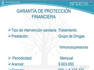 GARANTÍA DE PROTECCIÓN FINANCIERA Tipo de intervención sanitaria :Tratamiento. Prestación:  Grupo de Drogas  Inmunosupresoras  Periodicidad:  Mensual Arancel:  $ 603.650 Copago:  20% = $ 120.730  