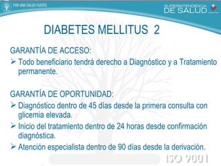 GARANTÍA DE ACCESO:  Todo beneficiario tendrá derecho a Diagnóstico y a Tratamiento permanente. GARANTÍA DE OPORTUNIDAD:  Diagnóstico dentro de 45 días desde la primera consulta con glicemia elevada. Inicio del tratamiento dentro de 24 horas desde confirmación diagnóstica. Atención especialista dentro de 90 días desde la derivación.  DIABETES MELLITUS  2 