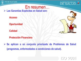 Las Garantías Explícitas en Salud son:  Acceso  Oportunidad Calidad  Protección Financiera Se aplican a un conjunto priorizado de Problemas de Salud (programas, enfermedades o condiciones de salud). En resumen… 