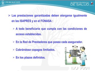 Las prestaciones garantizadas deben otorgarse igualmente en las ISAPRES y en el FONASA : A todo beneficiario que cumpla con las condiciones de acceso establecidas. En la Red de Prestadores que posea cada asegurador. Cobrándose copagos limitados. En los plazos definidos. 