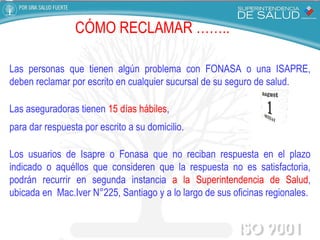 CÓMO RECLAMAR   …….. Las personas que tienen algún problema con FONASA o una ISAPRE, deben reclamar por escrito en cualquier sucursal de su seguro de salud. Las aseguradoras tienen  15 días hábiles ,  para dar respuesta por escrito a su domicilio. Los usuarios de Isapre o Fonasa que no reciban respuesta en el plazo indicado o aquéllos que consideren que la respuesta no es satisfactoria, podrán recurrir en segunda instancia  a   la Superintendencia de Salud , ubicada en  Mac.Iver N°225, Santiago y a lo largo de sus oficinas regionales. 