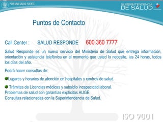 Call Center :  SALUD RESPONDE  600 360 7777 Salud Responde es un nuevo servicio del Ministerio de Salud que entrega información, orientación y asistencia telefónica en el momento que usted lo necesite, las 24 horas, todos los días del año.      Podrá hacer consultas de:  Lugares y horarios de atención en hospitales y centros de salud. Trámites de Licencias médicas y subsidio incapacidad laboral. Problemas de salud con garantías explícitas AUGE Consultas relacionadas con la Superintendencia de Salud. Puntos de Contacto 