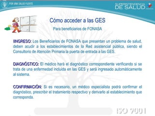 Cómo acceder a las GES Para beneficiarios de FONASA IINGRESO:  Los Beneficiarios de FONASA que presentan un problema de salud, deben acudir a los establecimientos de la Red asistencial pública, siendo el Consultorio de Atención Primaria la puerta de entrada a las GES. DIAGNÓSTICO:  El médico hará el diagnóstico correspondiente verificando si se trata de una enfermedad incluida en las GES y será ingresado automáticamente al sistema. CONFIRMACIÓN:  Si es necesario, un médico especialista podrá confirmar el diagnóstico, prescribir el tratamiento respectivo y derivarlo al establecimiento que corresponda. 