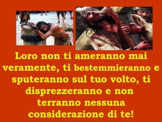 Loro non ti ameranno mai veramente, ti  bestemmieranno  e sputeranno sul tuo volto, ti disprezzeranno e non  terranno nessuna considerazione di te! 