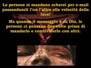 Le persone si mandano scherzi per e-mail passandoseli l’un l’altra alla velocità della luce! Ma quando il messaggio è su Dio, le persone ci pensano due volte prima di mandarlo e condividerlo con altri. 
