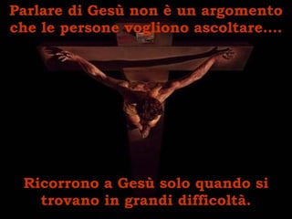 Parlare di Gesù non è un argomento che le persone vogliono ascoltare…. Ricorrono a Gesù solo quando si trovano in grandi difficoltà. 