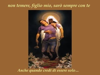 non temere, figlio mio, sarò sempre con te Anche quando credi di essere solo… 