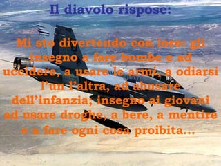 Il diavolo rispose : Mi sto divertendo con loro :  gli insegno a fare bombe e ad uccidere, a usare le armi, a odiarsi l’un l’altra, ad abusare dell’infanzia; insegno ai giovani ad usare droghe, a bere, a mentire e a fare ogni cosa proibita…   