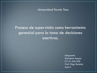 Universidad Fermín Toro




Proceso de supervisión como herramienta
  gerencial para la toma de decisiones
               asertivas.


                                Integrante:
                                Marianna Angulo
                                C.I: 21.246.228
                                Prof: Olga Soteldo
                                Saia E
 