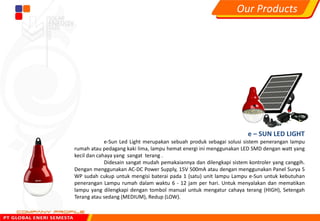 e – SUN LED LIGHT
e-Sun Led Light merupakan sebuah produk sebagai solusi sistem penerangan lampu
rumah atau pedagang kaki lima, lampu hemat energi ini menggunakan LED SMD dengan watt yang
kecil dan cahaya yang sangat terang .
Didesain sangat mudah pemakaiannya dan dilengkapi sistem kontroler yang canggih.
Dengan menggunakan AC-DC Power Supply, 15V 500mA atau dengan menggunakan Panel Surya 5
WP sudah cukup untuk mengisi baterai pada 1 (satu) unit lampu Lampu e-Sun untuk kebutuhan
penerangan Lampu rumah dalam waktu 6 - 12 jam per hari. Untuk menyalakan dan mematikan
lampu yang dilengkapi dengan tombol manual untuk mengatur cahaya terang (HIGH), Setengah
Terang atau sedang (MEDIUM), Redup (LOW).
Our Products
 