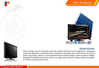 SOLAR TELEVISI
Televisi tenaga surya ini merupakan salah satu produk elektronik rumah tangga kami, yang dapat
memenuhi kebutuhan masyarakat daerah yang belum terjangkau listrik akan hiburan dan berita
melaui layar televisi. Televisi ini memanfaatkan energi matahari sebagai sumber energinya. Dengan
dilengkapi PV Modules dan baterai lithium ion yang sudah tertanam di dalam televisi, perangkat
ini mampu menyala selama 12 Jam.
Our Products
 