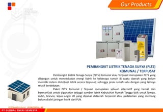 PEMBANGKIT LISTRIK TENAGA SURYA (PLTS)
KOMUNAL / TERPUSAT
Pembangkit Listrik Tenaga Surya (PLTS) Komunal atau Terpusat merupakan PLTS yang
dibangun untuk menyediakan energi listrik ke beberapa rumah di suatu daerah yang belum
memiliki sistem distribusi listrik secara terpusat, sehingga jarak rumah satu dengan yang lainnya
relatif berdekatan.
Paket PLTS Komunal / Tepusat merupakan sebuah alternatif yang hemat dan
bermanfaat untuk digunakan sebagai sumber listrik Kebutuhan Rumah Tangga baik untuk lampu,
radio, televisi, kipas angin dll yang dipakai didaerah terpencil atau pedalaman yang memang
belum dialiri jaringan listrik dari PLN.
Our Products
 