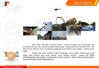 Kami telah menangani banyak proyek - proyek terutama dari pemerintah dan
kontraktor serta dari ritel. Dimana sebagian besar proyek - proyek pemerintah terutama PLTS - SHS
(Solar Home System) untuk mendorong penggunaan perumahan akan produk - produk dalam
negeri.
Produk kami telah memiliki tingkat kandungan dalam negeri (TKDN) yang cukup
tinggi, salah satunya kami telah mampu untuk melayani proyek - proyek dari DINAS
PERTAMBANGAN DAN ENERGI, PERUSAHAAN LISLTRIK NEGARA, PNPM, DINAS PERHUBUNGAN,
DINAS KESEHATAN, DINAS PENDIDIKAN, dll.
Our Projects
 