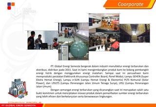 PT. Global Energi Semesta bergerak dalam industri manufaktur energi terbarukan dan
distribusi, didirikan pada 2011. Saat ini kami mengembangkan produk kami ke bidang pembangkit
energi listrik dengan menggunakan energi matahari. Sampai saat ini perusahaan kami
memproduksi peralatan Elektronik khususnya Controller Board, Panel Modul, Lampu SEHEN (Super
Ekstra Hemat Energi), Lampu e-SUN (Lampu Hemat Energi & Ekonomis) PLTS Komunal (Solar
Power), dan LPJUTS (Lampu Penerangan Jalan Umum Tenaga Surya), LPJU (Lampu Penerangan
Jalan Umum).
Dengan semangat energi terbarukan yang dicanangkan saat ini merupakan salah satu
bukti komitmen untuk menciptakan inovasi produk dalam pemanfaatan sumber energi terbarukan
yang lebih efisien dan berkelanjutan serta berwawasan lingkungan.
Coorporate
 