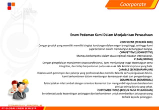 Enam Pedoman Kami Dalam Menjalankan Perusahaan
CONFIDENT (PERCAYA DIRI)
Dengan produk yang memiliki memiliki tingkat kandungan dalam negeri yang tinggi, sehingga kami
juga berperan dalam membangun kebanggaan bangsa.
COMPETITIVE (KOMPETITIF)
Mampu berkompetisi dalam skala regional maupun internasional.
CLEAN (BERSIH)
Dengan pengelolaan manajemen secara profesional, kami menjunjung tinggi kepercayaan serta
integritas, dan tetap berpedoman pada asas-asas tata kelola korporasi yang baik.
CAPABLE (BERKEMAMPUAN)
Dikelola oleh pemimpin dan pekerja yang profesional dan memiliki talenta serta penguasaan teknis,
kami berkomitmen dalam membangun kemampuan riset dan pengembangan.
COMMERCIAL (KOMERSIAL)
Menciptakan nilai tambah dengan orientasi komersial dan mengambil keputusan berdasarkan
prinsip-prinsip bisnis yang sehat.
CUSTOMER FOCUS (FOKUS PADA PELANGGAN)
Berorientasi pada kepentingan pelanggan dan berkomitmen untuk memberikan pelayanan yang
terbaik kepada pelanggan.
Coorporate
 