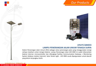 LPJUTS GB4033
LAMPU PENERANGAN JALAN UMUM TENAGA SURYA
Sistem Penerangan Jalan Umum (PJU) sebagai solusi penerangan jalan yang menggunakan energi
cahaya matahari untuk mengisi baterai. Lampu Penerangan Jalan LED 40W ini sudah ditanamkan
baterai internal, microcontroller dan dilengkapi fasilitas Communication Gateway + Monitoring
System (diakses melalui internet). Solar Street Light - LED 40W cocok dipergunakan untuk daerah
yang belum terjangkau listrik.
Our Products
 