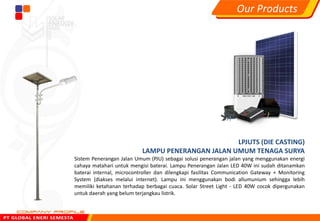 LPJUTS (DIE CASTING)
LAMPU PENERANGAN JALAN UMUM TENAGA SURYA
Sistem Penerangan Jalan Umum (PJU) sebagai solusi penerangan jalan yang menggunakan energi
cahaya matahari untuk mengisi baterai. Lampu Penerangan Jalan LED 40W ini sudah ditanamkan
baterai internal, microcontroller dan dilengkapi fasilitas Communication Gateway + Monitoring
System (diakses melalui internet). Lampu ini menggunakan bodi allumunium sehingga lebih
memiliki ketahanan terhadap berbagai cuaca. Solar Street Light - LED 40W cocok dipergunakan
untuk daerah yang belum terjangkau listrik.
Our Products
 