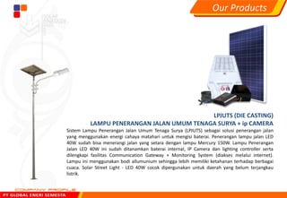 LPJUTS (DIE CASTING)
LAMPU PENERANGAN JALAN UMUM TENAGA SURYA + ip CAMERA
Sistem Lampu Penerangan Jalan Umum Tenaga Surya (LPJUTS) sebagai solusi penerangan jalan
yang menggunakan energi cahaya matahari untuk mengisi baterai. Penerangan lampu jalan LED
40W sudah bisa menerangi jalan yang setara dengan lampu Mercury 150W. Lampu Penerangan
Jalan LED 40W ini sudah ditanamkan baterai internal, IP Camera dan lighting controller serta
dilengkapi fasilitas Communication Gateway + Monitoring System (diakses melalui internet).
Lampu ini menggunakan bodi allumunium sehingga lebih memiliki ketahanan terhadap berbagai
cuaca. Solar Street Light - LED 40W cocok dipergunakan untuk daerah yang belum terjangkau
listrik.
Our Products
 