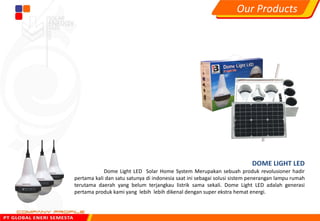 DOME LIGHT LED
Dome Light LED Solar Home System Merupakan sebuah produk revolusioner hadir
pertama kali dan satu satunya di indonesia saat ini sebagai solusi sistem penerangan lampu rumah
terutama daerah yang belum terjangkau listrik sama sekali. Dome Light LED adalah generasi
pertama produk kami yang lebih lebih dikenal dengan super ekstra hemat energi.
Our Products
 