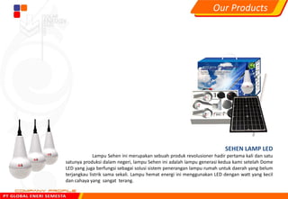 SEHEN LAMP LED
Lampu Sehen ini merupakan sebuah produk revolusioner hadir pertama kali dan satu
satunya produksi dalam negeri, lampu Sehen ini adalah lampu generasi kedua kami setelah Dome
LED yang juga berfungsi sebagai solusi sistem penerangan lampu rumah untuk daerah yang belum
terjangkau listrik sama sekali. Lampu hemat energi ini menggunakan LED dengan watt yang kecil
dan cahaya yang sangat terang.
Our Products
 