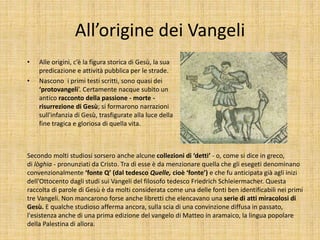All’origine dei Vangeli
• Alle origini, c’è la figura storica di Gesù, la sua
predicazione e attività pubblica per le strade.
• Nascono i primi testi scritti, sono quasi dei
‘protovangeli’. Certamente nacque subito un
antico racconto della passione - morte -
risurrezione di Gesù; si formarono narrazioni
sull'infanzia di Gesù, trasfigurate alla luce della
fine tragica e gloriosa di quella vita.
Secondo molti studiosi sorsero anche alcune collezioni di ‘detti’ - o, come si dice in greco,
di lòghia - pronunziati da Cristo. Tra di esse è da menzionare quella che gli esegeti denominano
convenzionalmente ‘fonte Q’ (dal tedesco Quelle, cioè ‘fonte’) e che fu anticipata già agli inizi
dell'Ottocento dagli studi sui Vangeli del filosofo tedesco Friedrich Schleiermacher. Questa
raccolta di parole di Gesù è da molti considerata come una delle fonti ben identificabili nei primi
tre Vangeli. Non mancarono forse anche libretti che elencavano una serie di atti miracolosi di
Gesù. E qualche studioso afferma ancora, sulla scia di una convinzione diffusa in passato,
l'esistenza anche di una prima edizione del vangelo di Matteo in aramaico, la lingua popolare
della Palestina di allora.
 