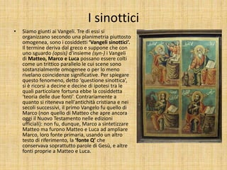 I sinottici
• Siamo giunti ai Vangeli. Tre di essi si
organizzano secondo una planimetria piuttosto
omogenea, sono i cosiddetti ‘Vangeli sinottici’.
Il termine deriva dal greco e suppone che con
uno sguardo (opsis) d'insieme (syn-) i Vangeli
di Matteo, Marco e Luca possano essere colti
come un trittico parallelo le cui scene sono
sostanzialmente omogenee o per lo meno
rivelano coincidenze significative. Per spiegare
questo fenomeno, detto ‘questione sinottica’,
si è ricorsi a decine e decine di ipotesi tra le
quali particolare fortuna ebbe la cosiddetta
‘teoria delle due fonti’. Contrariamente a
quanto si riteneva nell'antichità cristiana e nei
secoli successivi, il primo Vangelo fu quello di
Marco (non quello di Matteo che apre ancora
oggi il Nuovo Testamento nelle edizioni
ufficiali): non fu, dunque, Marco a sintetizzare
Matteo ma furono Matteo e Luca ad ampliare
Marco, loro fonte primaria, usando un altro
testo di riferimento, la ‘fonte Q’ che
conservava soprattutto parole di Gesù, e altre
fonti proprie a Matteo e Luca.
 