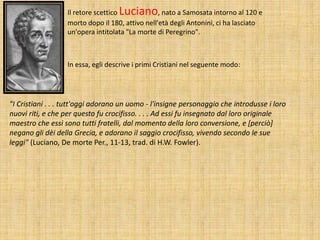 Il retore scettico Luciano, nato a Samosata intorno al 120 e
morto dopo il 180, attivo nell'età degli Antonini, ci ha lasciato
un'opera intitolata "La morte di Peregrino".
In essa, egli descrive i primi Cristiani nel seguente modo:
"I Cristiani . . . tutt'oggi adorano un uomo - l'insigne personaggio che introdusse i loro
nuovi riti, e che per questo fu crocifisso. . . . Ad essi fu insegnato dal loro originale
maestro che essi sono tutti fratelli, dal momento della loro conversione, e [perciò]
negano gli dèi della Grecia, e adorano il saggio crocifisso, vivendo secondo le sue
leggi" (Luciano, De morte Per., 11-13, trad. di H.W. Fowler).
 