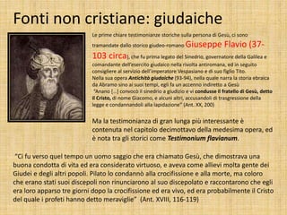 Fonti non cristiane: giudaiche
Le prime chiare testimonianze storiche sulla persona di Gesù, ci sono
tramandate dallo storico giudeo-romano Giuseppe Flavio (37-
103 circa), che fu prima legato del Sinedrio, governatore della Galilea e
comandante dell’esercito giudaico nella rivolta antiromana, ed in seguito
consigliere al servizio dell’imperatore Vespasiano e di suo figlio Tito.
Nella sua opera Antichità giudaiche (93-94), nella quale narra la storia ebraica
da Abramo sino ai suoi tempi, egli fa un accenno indiretto a Gesù
“Anano […] convocò il sinedrio a giudizio e vi condusse il fratello di Gesù, detto
il Cristo, di nome Giacomo, e alcuni altri, accusandoli di trasgressione della
legge e condannandoli alla lapidazione” (Ant. XX, 200)
Ma la testimonianza di gran lunga più interessante è
contenuta nel capitolo decimottavo della medesima opera, ed
è nota tra gli storici come Testimonium flavianum.
“Ci fu verso quel tempo un uomo saggio che era chiamato Gesù, che dimostrava una
buona condotta di vita ed era considerato virtuoso, e aveva come allievi molta gente dei
Giudei e degli altri popoli. Pilato lo condannò alla crocifissione e alla morte, ma coloro
che erano stati suoi discepoli non rinunciarono al suo discepolato e raccontarono che egli
era loro apparso tre giorni dopo la crocifissione ed era vivo, ed era probabilmente il Cristo
del quale i profeti hanno detto meraviglie” (Ant. XVIII, 116-119)
 