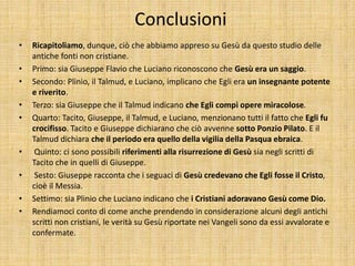 Conclusioni
• Ricapitoliamo, dunque, ciò che abbiamo appreso su Gesù da questo studio delle
antiche fonti non cristiane.
• Primo: sia Giuseppe Flavio che Luciano riconoscono che Gesù era un saggio.
• Secondo: Plinio, il Talmud, e Luciano, implicano che Egli era un insegnante potente
e riverito.
• Terzo: sia Giuseppe che il Talmud indicano che Egli compì opere miracolose.
• Quarto: Tacito, Giuseppe, il Talmud, e Luciano, menzionano tutti il fatto che Egli fu
crocifisso. Tacito e Giuseppe dichiarano che ciò avvenne sotto Ponzio Pilato. E il
Talmud dichiara che il periodo era quello della vigilia della Pasqua ebraica.
• Quinto: ci sono possibili riferimenti alla risurrezione di Gesù sia negli scritti di
Tacito che in quelli di Giuseppe.
• Sesto: Giuseppe racconta che i seguaci di Gesù credevano che Egli fosse il Cristo,
cioè il Messia.
• Settimo: sia Plinio che Luciano indicano che i Cristiani adoravano Gesù come Dio.
• Rendiamoci conto di come anche prendendo in considerazione alcuni degli antichi
scritti non cristiani, le verità su Gesù riportate nei Vangeli sono da essi avvalorate e
confermate.
 