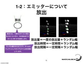 1-2：エミッターについて
                         放出
             放出



       放出には、一度のどのくらい放出
      をどのくらい行い、次の放出までど
        のくらい待つかを設定します。
                        放出量＝一度の放出量＋ランダム幅
                         放出時間＝一定時間＋ランダム幅
      ランダム幅を与えることで、ゲームエ
     フェクトとしてのリアルタイム性を構成
                         放出間隔＝一定間隔＋ランダム幅
             しています。




                          18
12年8月2日木曜日
 