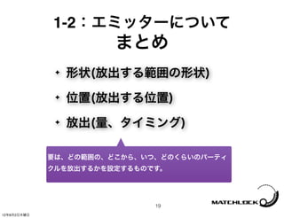 1-2：エミッターについて
                       まとめ
              ✦   形状(放出する範囲の形状)
              ✦   位置(放出する位置)
              ✦   放出(量、タイミング)

             要は、どの範囲の、どこから、いつ、どのくらいのパーティ
             クルを放出するかを設定するものです。




                             19
12年8月2日木曜日
 