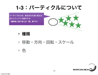 1-3：パーティクルについて
         パーティクルとは、放出された目に見える
         正にエフェクトの部分です。
         （機関車と煙で言えば「煙」側です）




              ✦   種類
              ✦   移動・方向・回転・スケール
              ✦   色



                               21
12年8月2日木曜日
 