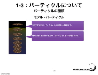 1-3：パーティクルについて
                パーティクルの種類
                モデル・パーティクル

                ３Dモデルをパーティクルとして利用した種類です。




                爆発の時に飛び散る破片や、ガレキなどに多く利用されます。




                            24
12年8月2日木曜日
 