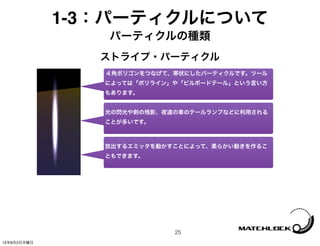 1-3：パーティクルについて
                パーティクルの種類
                ストライプ・パーティクル
                ４角ポリゴンをつなげて、帯状にしたパーティクルです。ツール
                によっては「ポリライン」や「ビルボードテール」という言い方
                もあります。


                光の閃光や剣の残影、夜道の車のテールランプなどに利用される
                ことが多いです。



                放出するエミッタを動かすことによって、柔らかい動きを作るこ
                ともできます。




                            25
12年8月2日木曜日
 