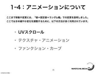 1ｰ4：アニメーションについて
      ここまで移動や変更には、「値＝固定値＋ランダム幅」での変更を説明しました。
      ここではきめ細やか変化を調整するために、以下の方法が良く利用されています。



             ✦   UVスクロール
             ✦   テクスチャ・アニメーション
             ✦   ファンクション・カーブ




                           35
12年8月2日木曜日
 