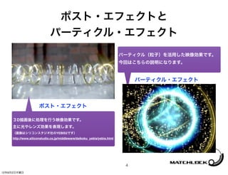 ポスト・エフェクトと
                             パーティクル・エフェクト
                                                                          パーティクル（粒子）を活用した映像効果です。
                                                                          今回はこちらの説明になります。


                                                                               パーティクル・エフェクト



                      ポスト・エフェクト

     ３D描画後に処理を行う映像効果です。
     主に光やレンズ効果を表現します。
     （画像はシリコンスタジオ社のYEBIS2です）
     http://www.siliconstudio.co.jp/middleware/daikoku_yebis/yebis.html




                                                                           4
12年8月2日木曜日
 