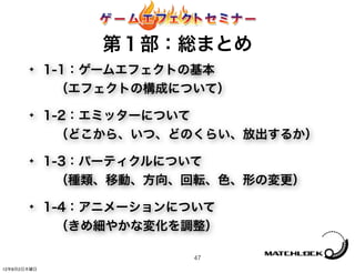 第１部：総まとめ
       ✦     1-1：ゲームエフェクトの基本
              （エフェクトの構成について）
       ✦     1-2：エミッターについて
              （どこから、いつ、どのくらい、放出するか）
       ✦     1-3：パーティクルについて
              （種類、移動、方向、回転、色、形の変更）
       ✦     1-4：アニメーションについて
              （きめ細やかな変化を調整）

                         47
12年8月2日木曜日
 