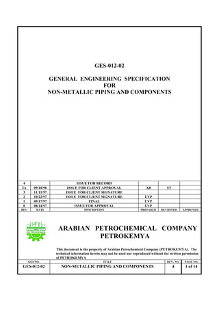 GES-012-02
GENERAL ENGINEERING SPECIFICATION
FOR
NON-METALLIC PIPING AND COMPONENTS
4 ISSUE FOR RECORD
3A 09/10/98 ISSUE FOR CLIENT APPROVAL AB ST
3 11/11/97 ISSUE FOR CLIENT SIGNATURE
2 10/22/97 ISSUE FOR CLIENT SIGNATURE UVP
1 09/17/97 FINAL UVP
0 08/14/97 ISSUE FOR APPROVAL UVP
REV DATE DESCRIPTION PREPARED REVIEWED APPROVED
ARABIAN PETROCHEMICAL COMPANY
PETROKEMYA
This document is the property of Arabian Petrochemical Company (PETROKEMYA). The
technical information herein may not be used nor reproduced without the written permission
of PETROKEMYA
GES NO. TITLE REV. NO. PAGE NO.
GES-012-02 NON-METALLIC PIPING AND COMPONENTS 4 1 of 14
 