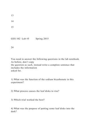 13
14
15
GES 102 Lab #5 Spring 2015
24
You need to answer the following questions in the lab notebook.
As before, don’t copy
the question as such, instead write a complete sentence that
includes the information
asked for.
1) What was the function of the sodium bicarbonate in this
experiment?
2) What process causes the leaf disks to rise?
3) Which trial worked the best?
4) What was the purpose of putting some leaf disks into the
dark?
 