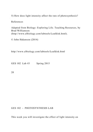 5) How does light intensity affect the rate of photosynthesis?
References
Adapted from Biology: Exploring Life. Teaching Resources, by
Brad Williamson
(http://www.elbiology.com/labtools/Leafdisk.html).
© John Hakanson (2014)
http://www.elbiology.com/labtools/Leafdisk.html
GES 102 Lab #5 Spring 2015
20
GES 102 - PHOTOSYNTHESIS LAB
This week you will investigate the effect of light intensity on
 