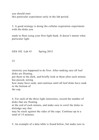 you should start
this particular experiment early in the lab period.
3. A good strategy is doing the cellular respiration experiment
with the disks you
made to float using your first light bank. It doesn’t matter what
particular light
GES 102 Lab #5 Spring 2015
23
intensity you happened to do first. After making sure all leaf
disks are floating,
put them in the dark, and briefly look at them after each minute
has passed, noting
how many have sunk, and continue until all leaf disks have sunk
to the bottom of
the cup.
4. For each of the three light intensities, record the number of
disks that are floating
at the end of each minute, and make sure to swirl the disks to
dislodge any that
may be stuck against the sides of the cups. Continue up to a
total of 15 minutes.
5. An example of a data table is found below, but make sure to
 