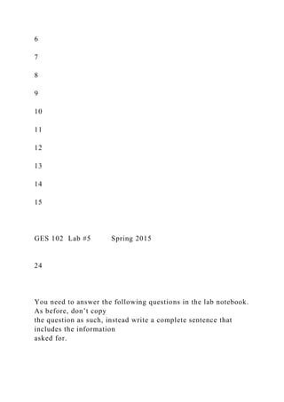 6
7
8
9
10
11
12
13
14
15
GES 102 Lab #5 Spring 2015
24
You need to answer the following questions in the lab notebook.
As before, don’t copy
the question as such, instead write a complete sentence that
includes the information
asked for.
 