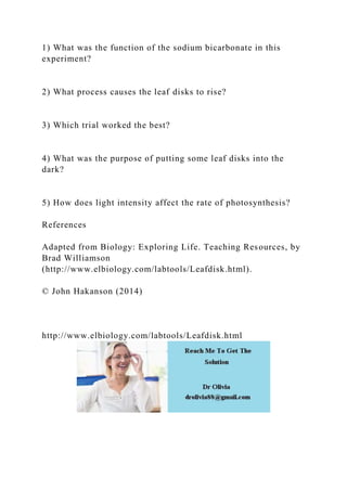 1) What was the function of the sodium bicarbonate in this
experiment?
2) What process causes the leaf disks to rise?
3) Which trial worked the best?
4) What was the purpose of putting some leaf disks into the
dark?
5) How does light intensity affect the rate of photosynthesis?
References
Adapted from Biology: Exploring Life. Teaching Resources, by
Brad Williamson
(http://www.elbiology.com/labtools/Leafdisk.html).
© John Hakanson (2014)
http://www.elbiology.com/labtools/Leafdisk.html
 