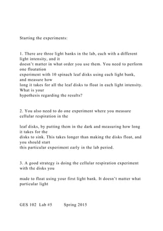 Starting the experiments:
1. There are three light banks in the lab, each with a different
light intensity, and it
doesn’t matter in what order you use them. You need to perform
one floatation
experiment with 10 spinach leaf disks using each light bank,
and measure how
long it takes for all the leaf disks to float in each light intensity.
What is your
hypothesis regarding the results?
2. You also need to do one experiment where you measure
cellular respiration in the
leaf disks, by putting them in the dark and measuring how long
it takes for the
disks to sink. This takes longer than making the disks float, and
you should start
this particular experiment early in the lab period.
3. A good strategy is doing the cellular respiration experiment
with the disks you
made to float using your first light bank. It doesn’t matter what
particular light
GES 102 Lab #5 Spring 2015
 