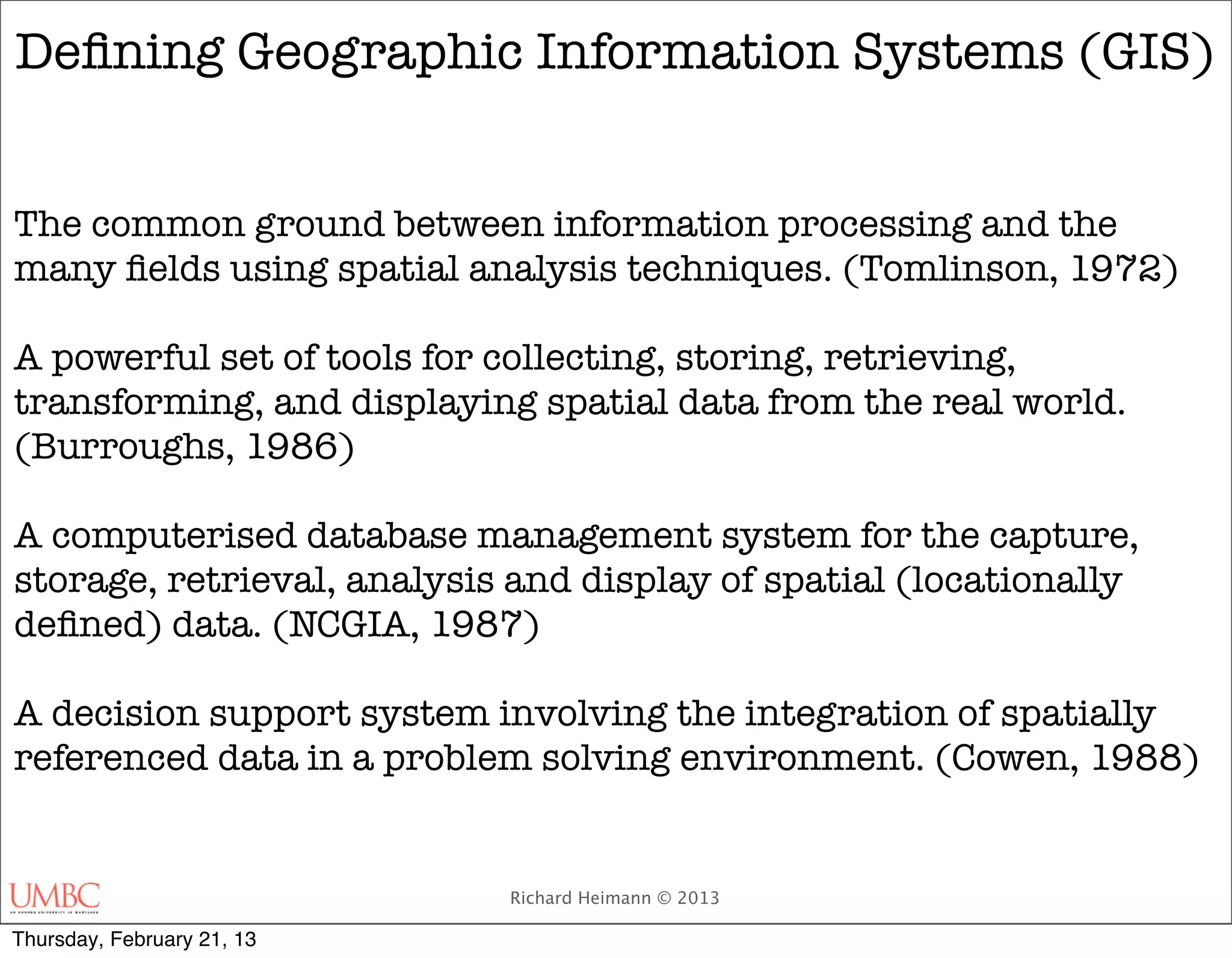 Deﬁning Geographic Information Systems (GIS)


The common ground between information processing and the
many ﬁelds using spatial analysis techniques. (Tomlinson, 1972)

A powerful set of tools for collecting, storing, retrieving,
transforming, and displaying spatial data from the real world.
(Burroughs, 1986)

A computerised database management system for the capture,
storage, retrieval, analysis and display of spatial (locationally
deﬁned) data. (NCGIA, 1987)

A decision support system involving the integration of spatially
referenced data in a problem solving environment. (Cowen, 1988)


                            Richard Heimann © 2013

Thursday, February 21, 13
 