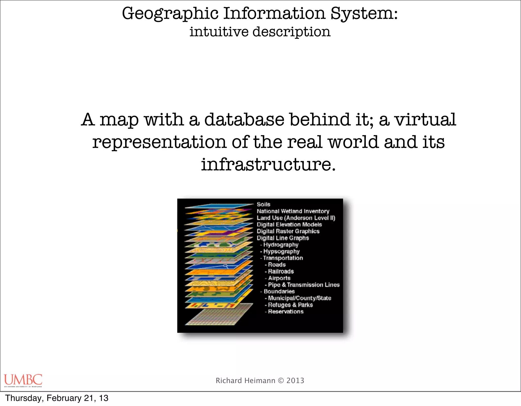 Geographic Information System:
                                   intuitive description




                  A map with a database behind it; a virtual
                   representation of the real world and its
                              infrastructure.




                                      Richard Heimann © 2013

Thursday, February 21, 13
 
