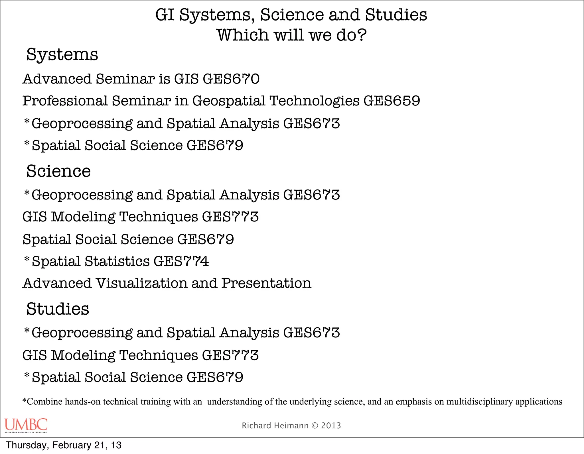 GI Systems, Science and Studies
                                           Which will we do?
    Systems
   Advanced Seminar is GIS GES670
   Professional Seminar in Geospatial Technologies GES659
   *Geoprocessing and Spatial Analysis GES673
   *Spatial Social Science GES679
    Science
   *Geoprocessing and Spatial Analysis GES673
   GIS Modeling Techniques GES773
   Spatial Social Science GES679
   *Spatial Statistics GES774
   Advanced Visualization and Presentation
    Studies
   *Geoprocessing and Spatial Analysis GES673
   GIS Modeling Techniques GES773
   *Spatial Social Science GES679
   *Combine hands-on technical training with an understanding of the underlying science, and an emphasis on multidisciplinary applications

                                                         Richard Heimann © 2013

Thursday, February 21, 13
 